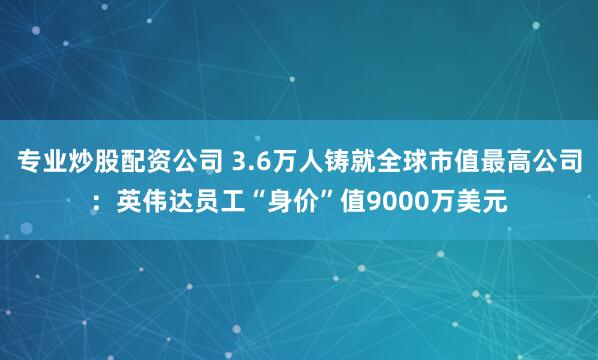 专业炒股配资公司 3.6万人铸就全球市值最高公司：英伟达员工“身价”值9000万美元