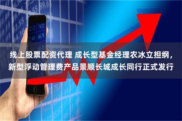 线上股票配资代理 成长型基金经理农冰立担纲，新型浮动管理费产品景顺长城成长同行正式发行