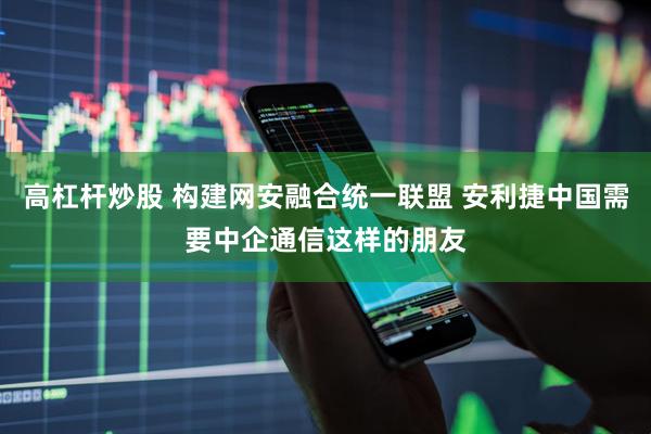 高杠杆炒股 构建网安融合统一联盟 安利捷中国需要中企通信这样的朋友
