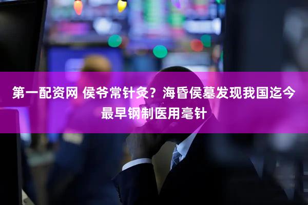 第一配资网 侯爷常针灸？海昏侯墓发现我国迄今最早钢制医用毫针