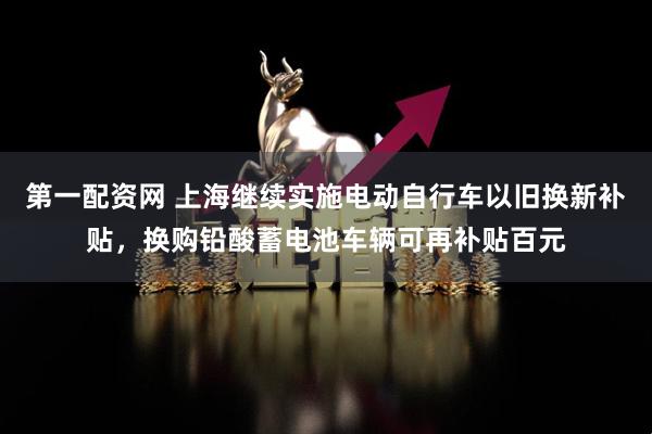 第一配资网 上海继续实施电动自行车以旧换新补贴，换购铅酸蓄电池车辆可再补贴百元