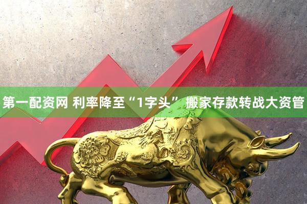 第一配资网 利率降至“1字头” 搬家存款转战大资管