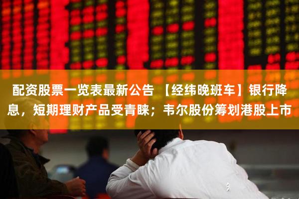 配资股票一览表最新公告 【经纬晚班车】银行降息，短期理财产品受青睐；韦尔股份筹划港股上市