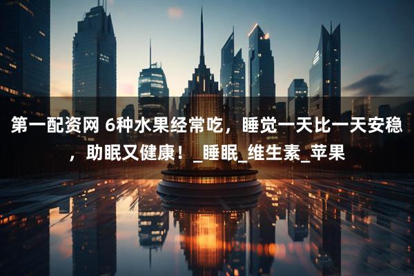 第一配资网 6种水果经常吃，睡觉一天比一天安稳，助眠又健康！_睡眠_维生素_苹果