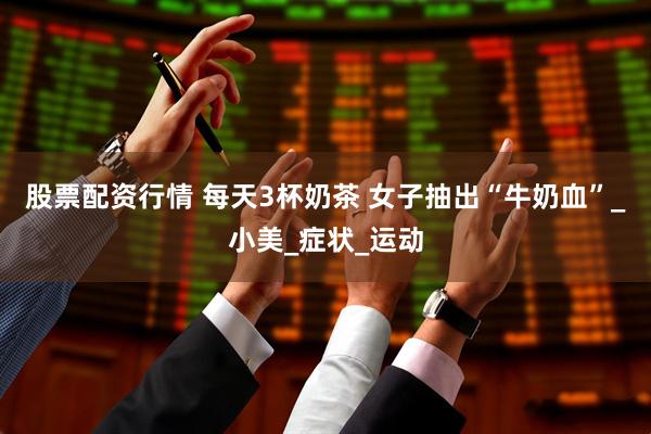 股票配资行情 每天3杯奶茶 女子抽出“牛奶血”_小美_症状_运动