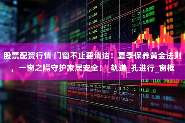 股票配资行情 门窗不止要清洁！夏季保养黄金法则，一窗之隔守护家居安全！_轨道_孔进行_窗框