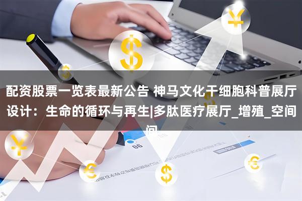 配资股票一览表最新公告 神马文化干细胞科普展厅设计：生命的循环与再生|多肽医疗展厅_增殖_空间