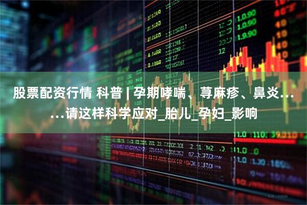 股票配资行情 科普 | 孕期哮喘、荨麻疹、鼻炎……请这样科学应对_胎儿_孕妇_影响