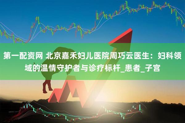 第一配资网 北京嘉禾妇儿医院周巧云医生：妇科领域的温情守护者与诊疗标杆_患者_子宫
