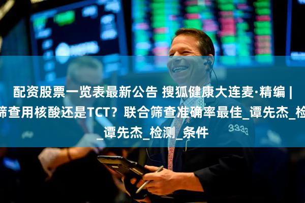 配资股票一览表最新公告 搜狐健康大连麦·精编 | 宫颈癌筛查用核酸还是TCT？联合筛查准确率最佳_谭先杰_检测_条件
