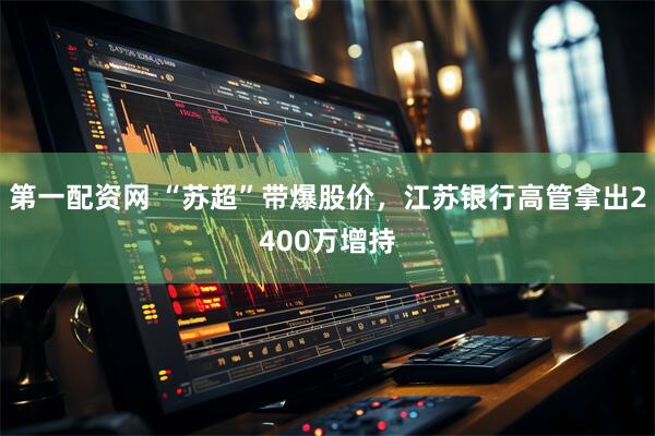 第一配资网 “苏超”带爆股价，江苏银行高管拿出2400万增持