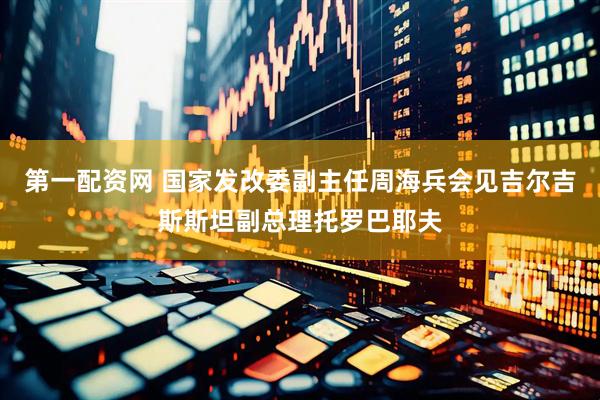第一配资网 国家发改委副主任周海兵会见吉尔吉斯斯坦副总理托罗巴耶夫