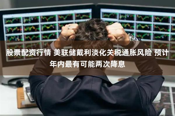 股票配资行情 美联储戴利淡化关税通胀风险 预计年内最有可能两次降息