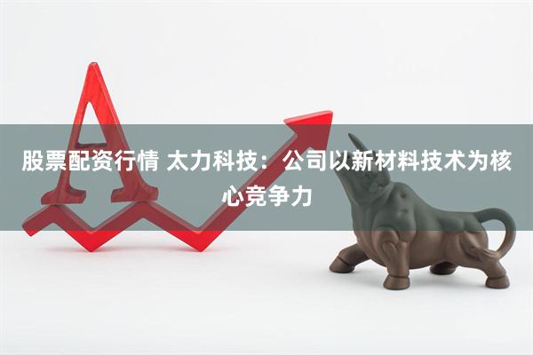 股票配资行情 太力科技：公司以新材料技术为核心竞争力