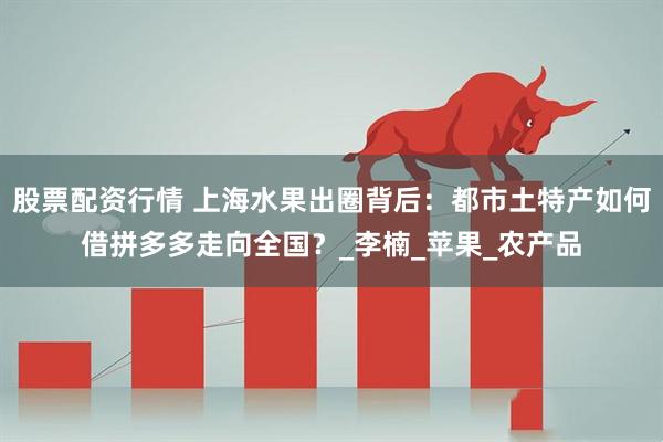 股票配资行情 上海水果出圈背后：都市土特产如何借拼多多走向全国？_李楠_苹果_农产品