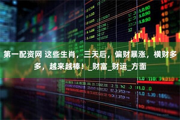 第一配资网 这些生肖，三天后，偏财暴涨，横财多多，越来越棒！_财富_财运_方面