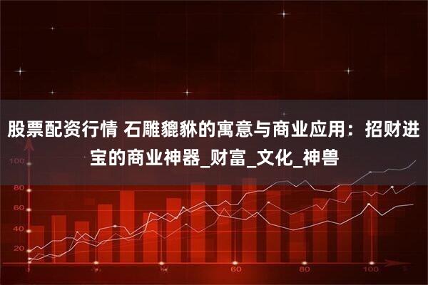 股票配资行情 石雕貔貅的寓意与商业应用：招财进宝的商业神器_财富_文化_神兽