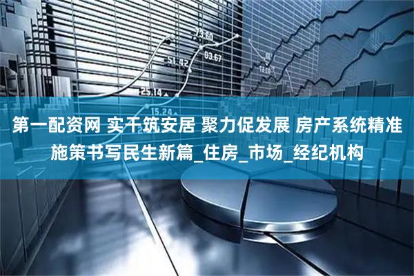 第一配资网 实干筑安居 聚力促发展 房产系统精准施策书写民生新篇_住房_市场_经纪机构