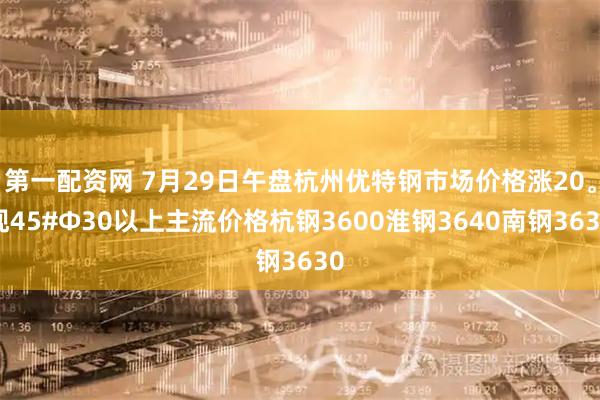 第一配资网 7月29日午盘杭州优特钢市场价格涨20。现45#Φ30以上主流价格杭钢3600淮钢3640南钢3630