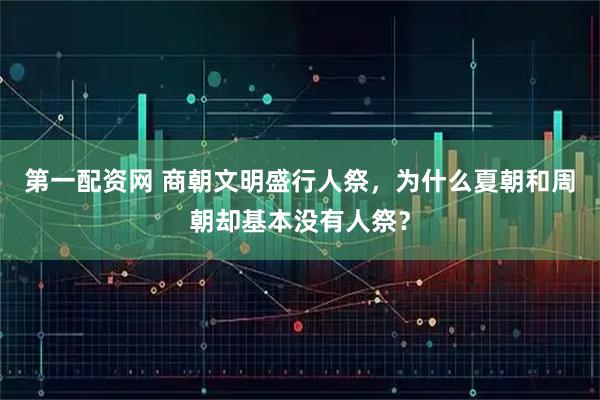 第一配资网 商朝文明盛行人祭，为什么夏朝和周朝却基本没有人祭？