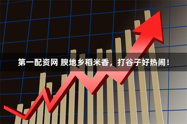 第一配资网 腴地乡稻米香，打谷子好热闹！