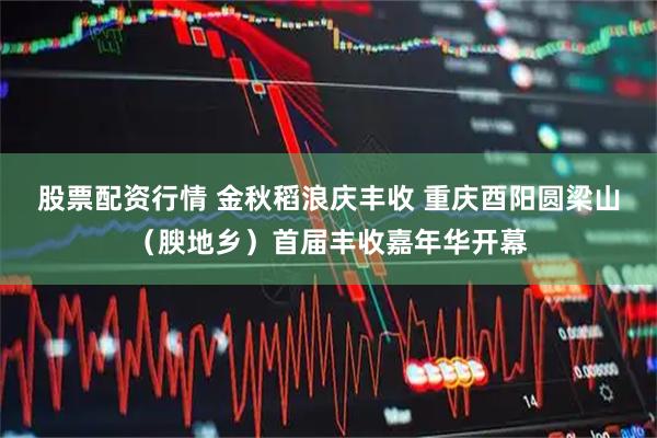 股票配资行情 金秋稻浪庆丰收 重庆酉阳圆梁山（腴地乡）首届丰收嘉年华开幕