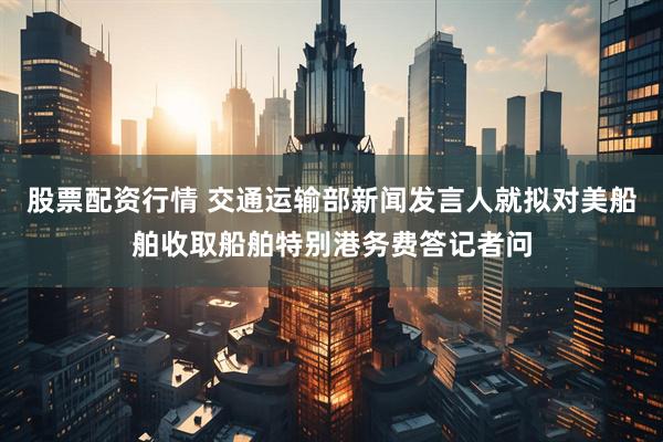 股票配资行情 交通运输部新闻发言人就拟对美船舶收取船舶特别港务费答记者问
