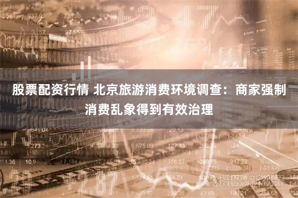 股票配资行情 北京旅游消费环境调查：商家强制消费乱象得到有效治理