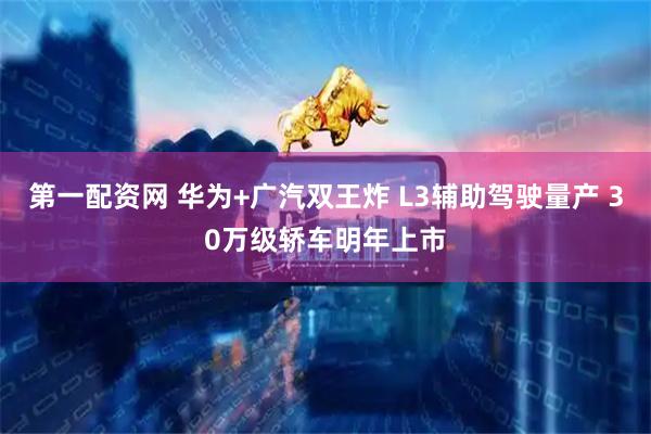第一配资网 华为+广汽双王炸 L3辅助驾驶量产 30万级轿车明年上市