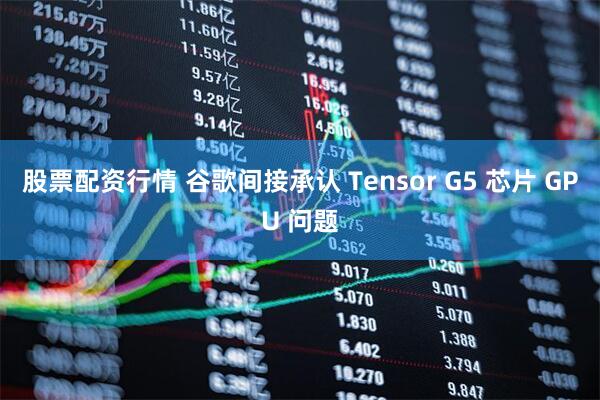 股票配资行情 谷歌间接承认 Tensor G5 芯片 GPU 问题