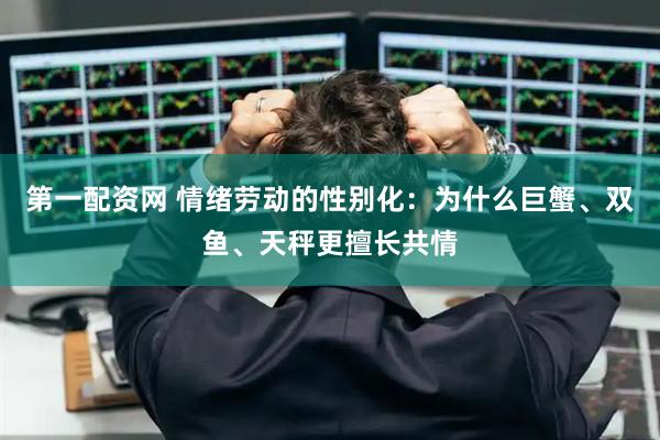 第一配资网 情绪劳动的性别化：为什么巨蟹、双鱼、天秤更擅长共情