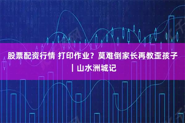 股票配资行情 打印作业?莫难倒家长再教歪孩子|山水洲城记