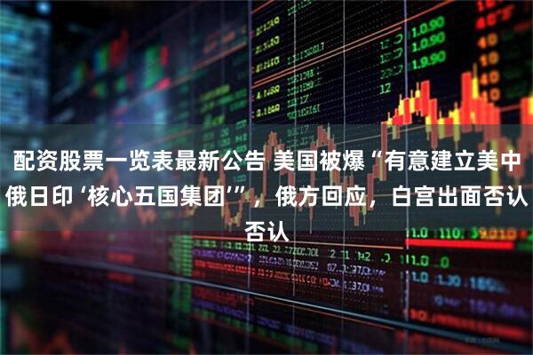 配资股票一览表最新公告 美国被爆“有意建立美中俄日印 ‘核心五国集团’”,俄方回应,白宫出面否认