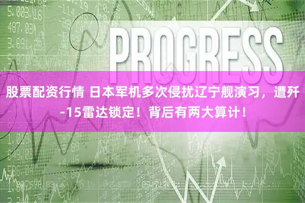 股票配资行情 日本军机多次侵扰辽宁舰演习,遭歼-15雷达锁定!背后有两大算计!