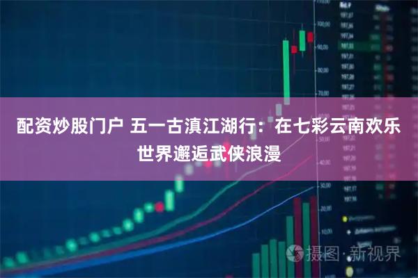 配资炒股门户 五一古滇江湖行：在七彩云南欢乐世界邂逅武侠浪漫