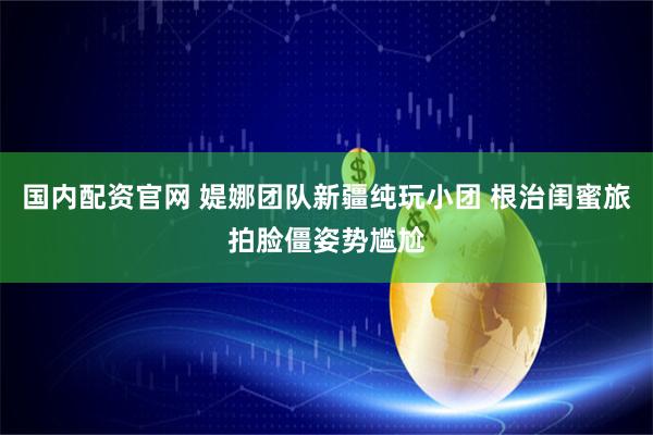 国内配资官网 媞娜团队新疆纯玩小团 根治闺蜜旅拍脸僵姿势尴尬