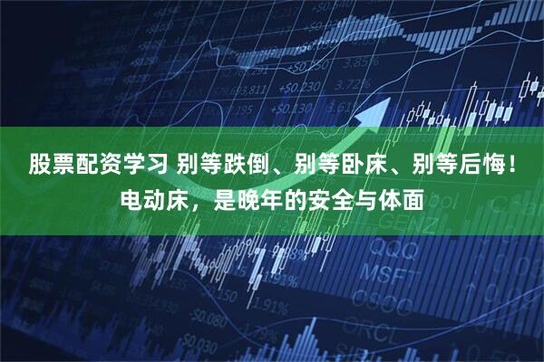 股票配资学习 别等跌倒、别等卧床、别等后悔！电动床，是晚年的安全与体面
