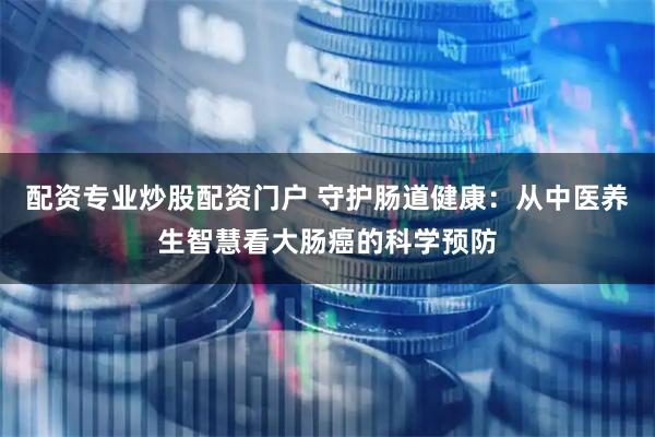 配资专业炒股配资门户 守护肠道健康：从中医养生智慧看大肠癌的科学预防