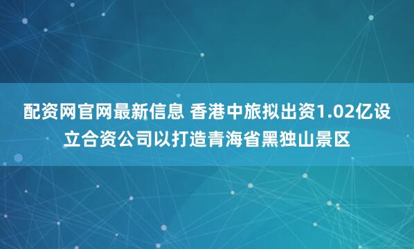 配资网官网最新信息 香港中旅拟出资1.02亿设立合资公司以打造青海省黑独山景区