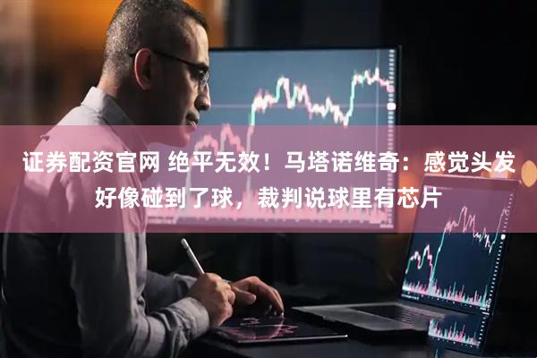 证券配资官网 绝平无效!马塔诺维奇:感觉头发好像碰到了球,裁判说球里有芯片
