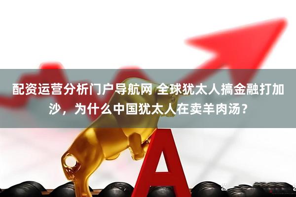 配资运营分析门户导航网 全球犹太人搞金融打加沙,为什么中国犹太人在卖羊肉汤?