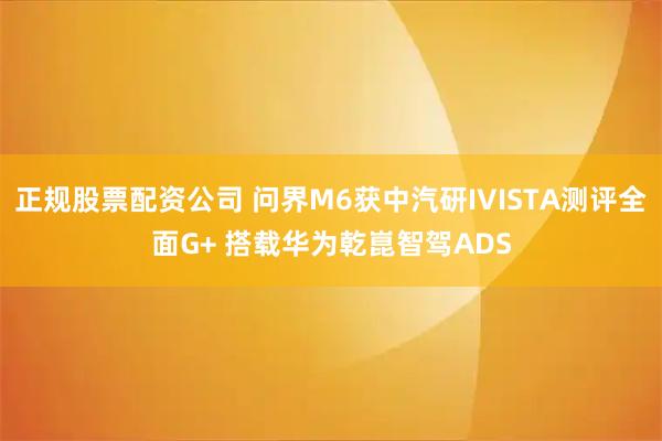 正规股票配资公司 问界M6获中汽研IVISTA测评全面G+ 搭载华为乾崑智驾ADS