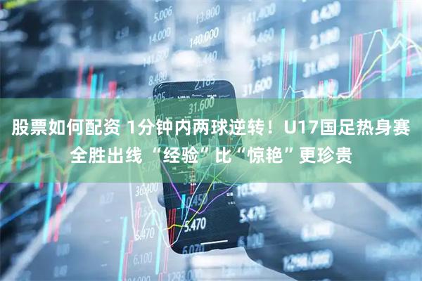 股票如何配资 1分钟内两球逆转！U17国足热身赛全胜出线 “经验”比“惊艳”更珍贵