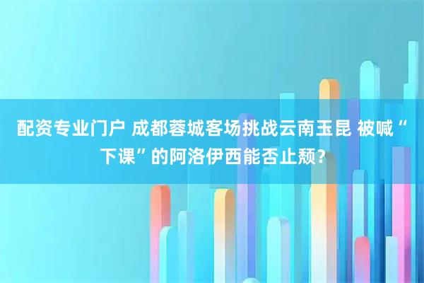 配资专业门户 成都蓉城客场挑战云南玉昆 被喊“下课”的阿洛伊西能否止颓？