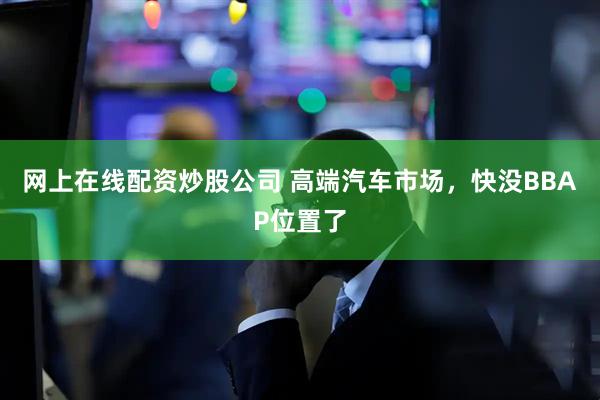 网上在线配资炒股公司 高端汽车市场，快没BBAP位置了