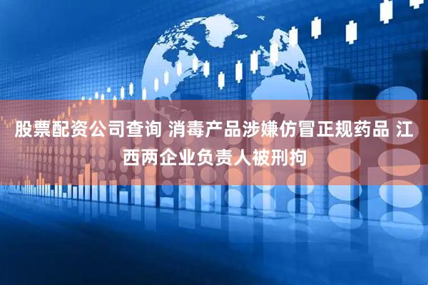 股票配资公司查询 消毒产品涉嫌仿冒正规药品 江西两企业负责人被刑拘