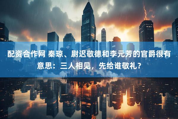 配资合作网 秦琼、尉迟敬德和李元芳的官爵很有意思：三人相见，先给谁敬礼？