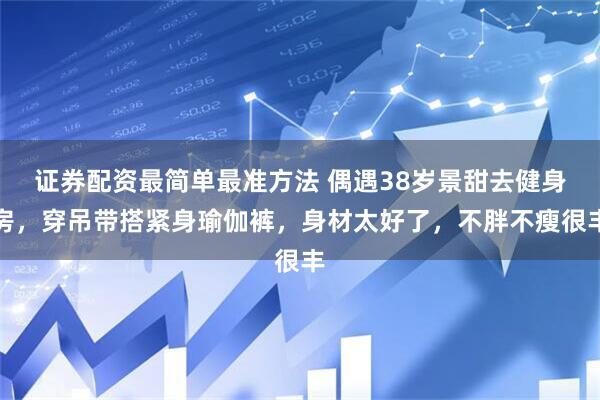 证券配资最简单最准方法 偶遇38岁景甜去健身房,穿吊带搭紧身瑜伽裤,身材太好了,不胖不瘦很丰