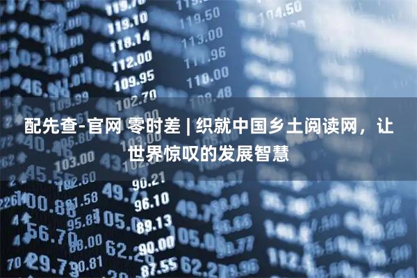 配先查-官网 零时差 | 织就中国乡土阅读网，让世界惊叹的发展智慧