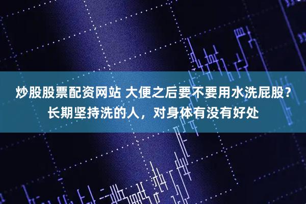 炒股股票配资网站 大便之后要不要用水洗屁股？长期坚持洗的人，对身体有没有好处